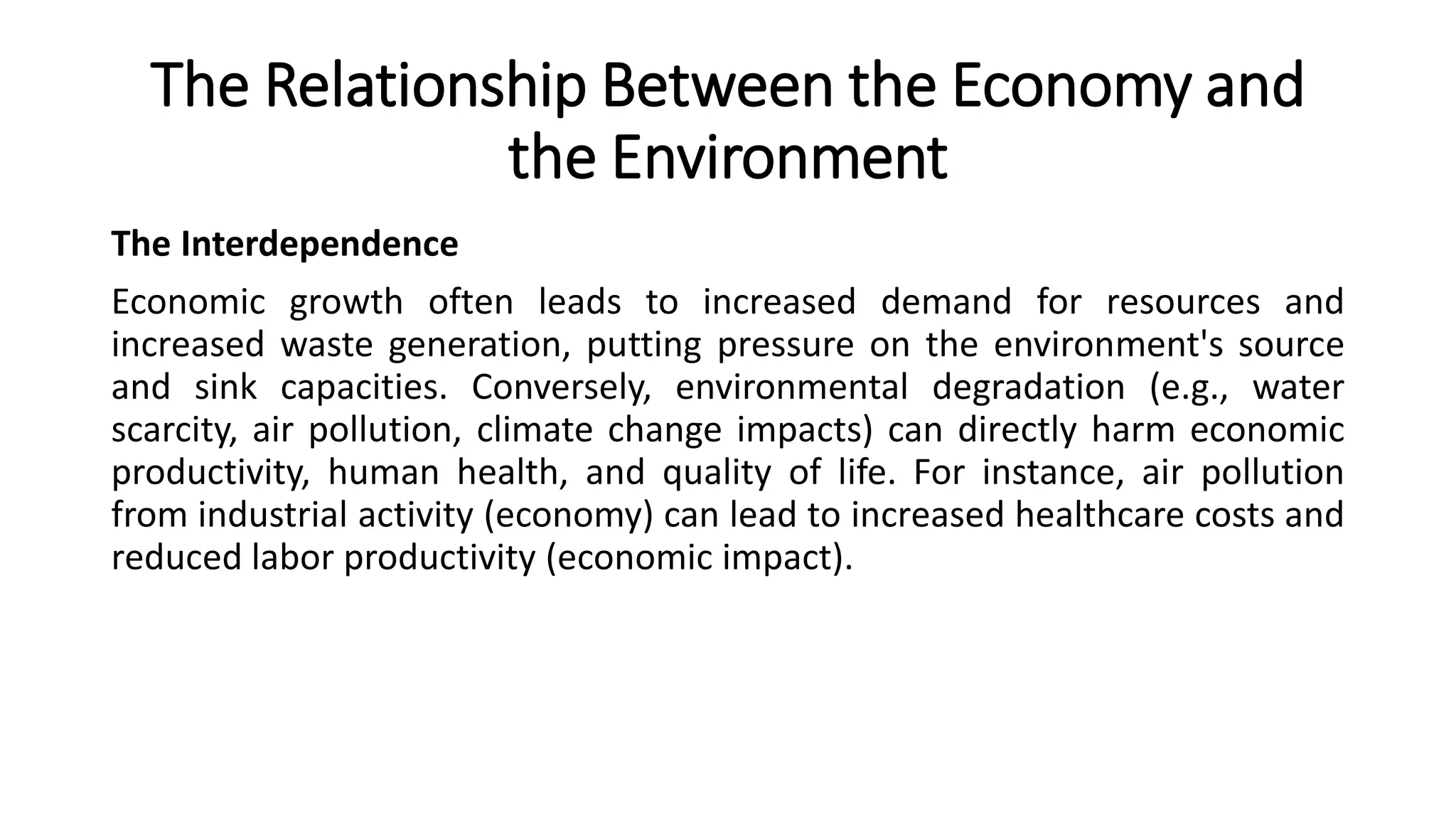 The Relationship Between the Economy and
the Environment
The Interdependence
Economic growth often leads to increased demand for resources and
increased waste generation, putting pressure on the environment's source
and sink capacities. Conversely, environmental degradation (e.g., water
scarcity, air pollution, climate change impacts) can directly harm economic
productivity, human health, and quality of life. For instance, air pollution
from industrial activity (economy) can lead to increased healthcare costs and
reduced labor productivity (economic impact).
 