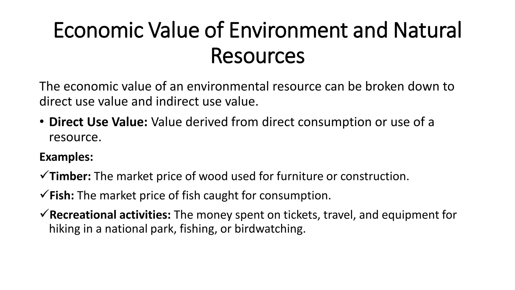 Economic Value of Environment and Natural
Resources
The economic value of an environmental resource can be broken down to
direct use value and indirect use value.
• Direct Use Value: Value derived from direct consumption or use of a
resource.
Examples:
Timber: The market price of wood used for furniture or construction.
Fish: The market price of fish caught for consumption.
Recreational activities: The money spent on tickets, travel, and equipment for
hiking in a national park, fishing, or birdwatching.
 