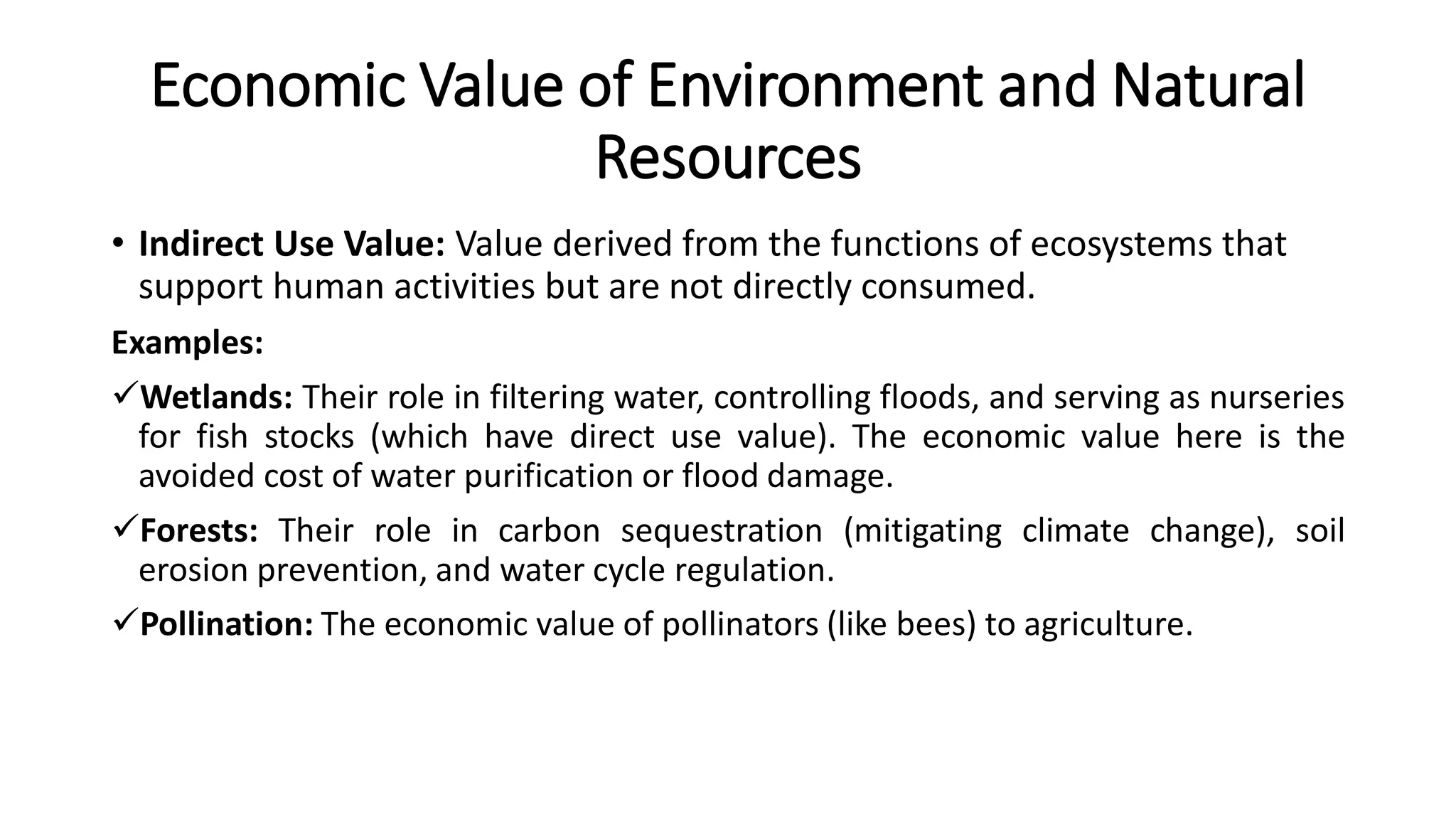 Economic Value of Environment and Natural
Resources
• Indirect Use Value: Value derived from the functions of ecosystems that
support human activities but are not directly consumed.
Examples:
Wetlands: Their role in filtering water, controlling floods, and serving as nurseries
for fish stocks (which have direct use value). The economic value here is the
avoided cost of water purification or flood damage.
Forests: Their role in carbon sequestration (mitigating climate change), soil
erosion prevention, and water cycle regulation.
Pollination: The economic value of pollinators (like bees) to agriculture.
 