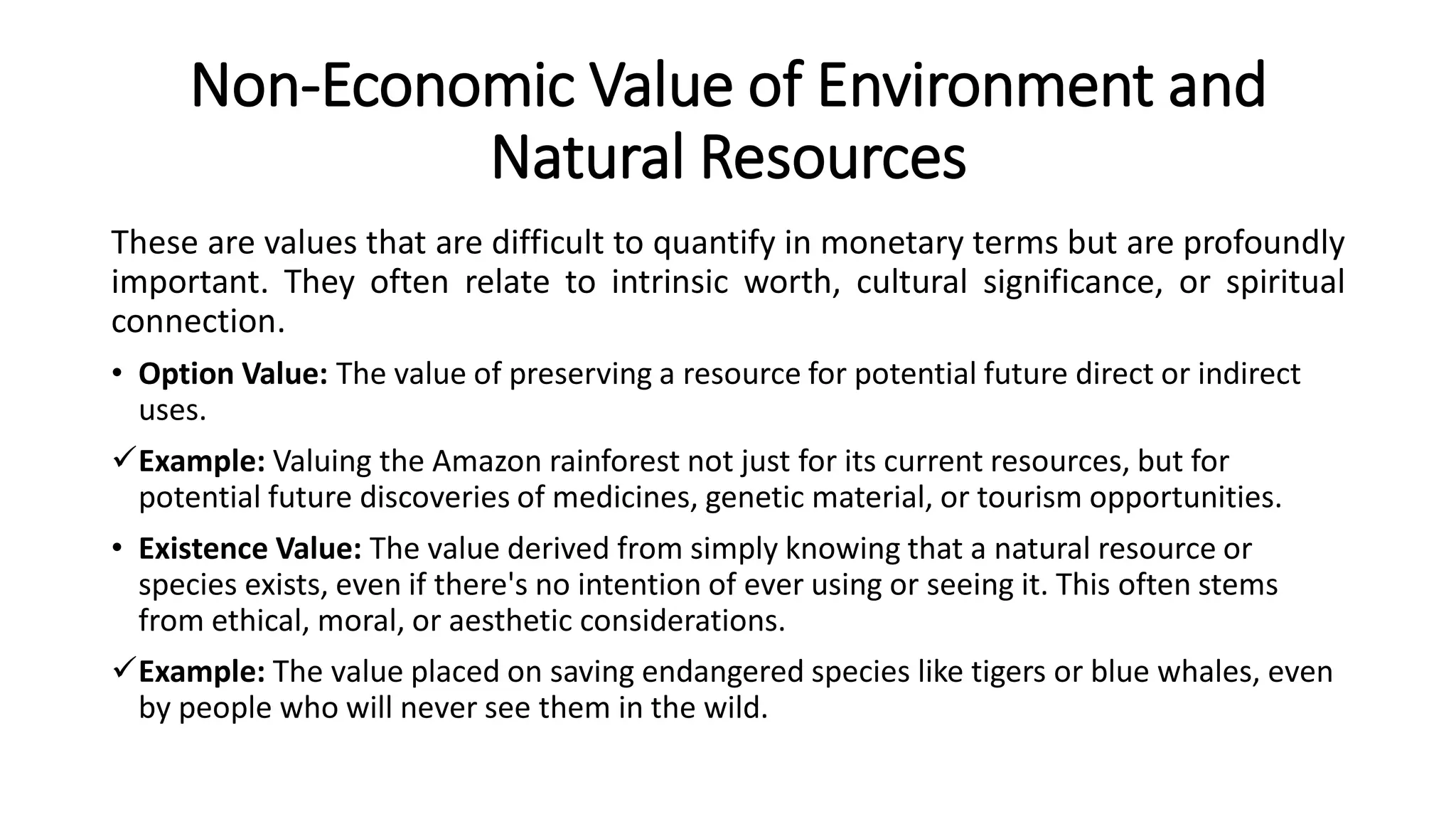Non-Economic Value of Environment and
Natural Resources
These are values that are difficult to quantify in monetary terms but are profoundly
important. They often relate to intrinsic worth, cultural significance, or spiritual
connection.
• Option Value: The value of preserving a resource for potential future direct or indirect
uses.
Example: Valuing the Amazon rainforest not just for its current resources, but for
potential future discoveries of medicines, genetic material, or tourism opportunities.
• Existence Value: The value derived from simply knowing that a natural resource or
species exists, even if there's no intention of ever using or seeing it. This often stems
from ethical, moral, or aesthetic considerations.
Example: The value placed on saving endangered species like tigers or blue whales, even
by people who will never see them in the wild.
 