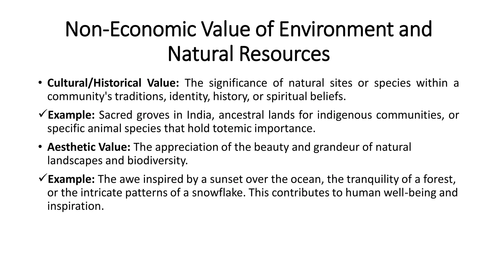Non-Economic Value of Environment and
Natural Resources
• Cultural/Historical Value: The significance of natural sites or species within a
community's traditions, identity, history, or spiritual beliefs.
Example: Sacred groves in India, ancestral lands for indigenous communities, or
specific animal species that hold totemic importance.
• Aesthetic Value: The appreciation of the beauty and grandeur of natural
landscapes and biodiversity.
Example: The awe inspired by a sunset over the ocean, the tranquility of a forest,
or the intricate patterns of a snowflake. This contributes to human well-being and
inspiration.
 