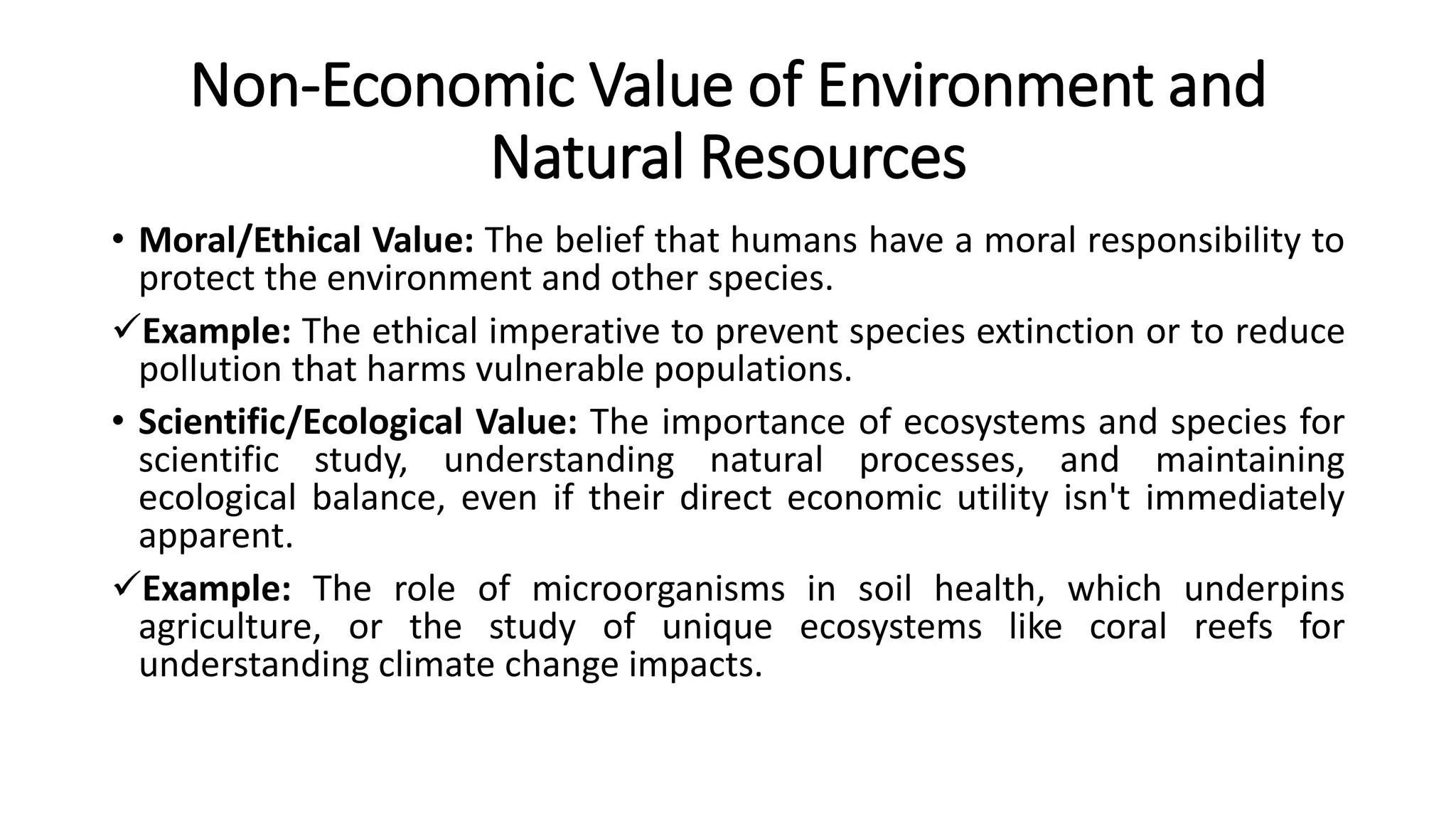 Non-Economic Value of Environment and
Natural Resources
• Moral/Ethical Value: The belief that humans have a moral responsibility to
protect the environment and other species.
Example: The ethical imperative to prevent species extinction or to reduce
pollution that harms vulnerable populations.
• Scientific/Ecological Value: The importance of ecosystems and species for
scientific study, understanding natural processes, and maintaining
ecological balance, even if their direct economic utility isn't immediately
apparent.
Example: The role of microorganisms in soil health, which underpins
agriculture, or the study of unique ecosystems like coral reefs for
understanding climate change impacts.
 