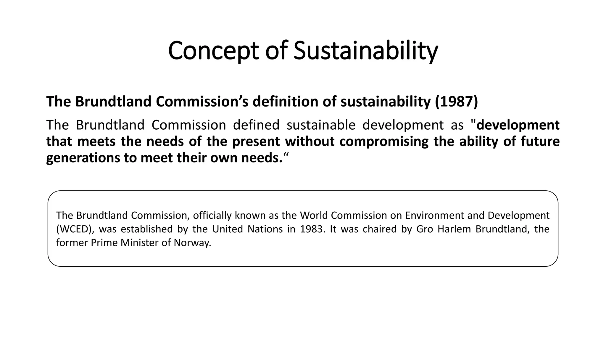 Concept of Sustainability
The Brundtland Commission’s definition of sustainability (1987)
The Brundtland Commission defined sustainable development as "development
that meets the needs of the present without compromising the ability of future
generations to meet their own needs.“
The Brundtland Commission, officially known as the World Commission on Environment and Development
(WCED), was established by the United Nations in 1983. It was chaired by Gro Harlem Brundtland, the
former Prime Minister of Norway.
 