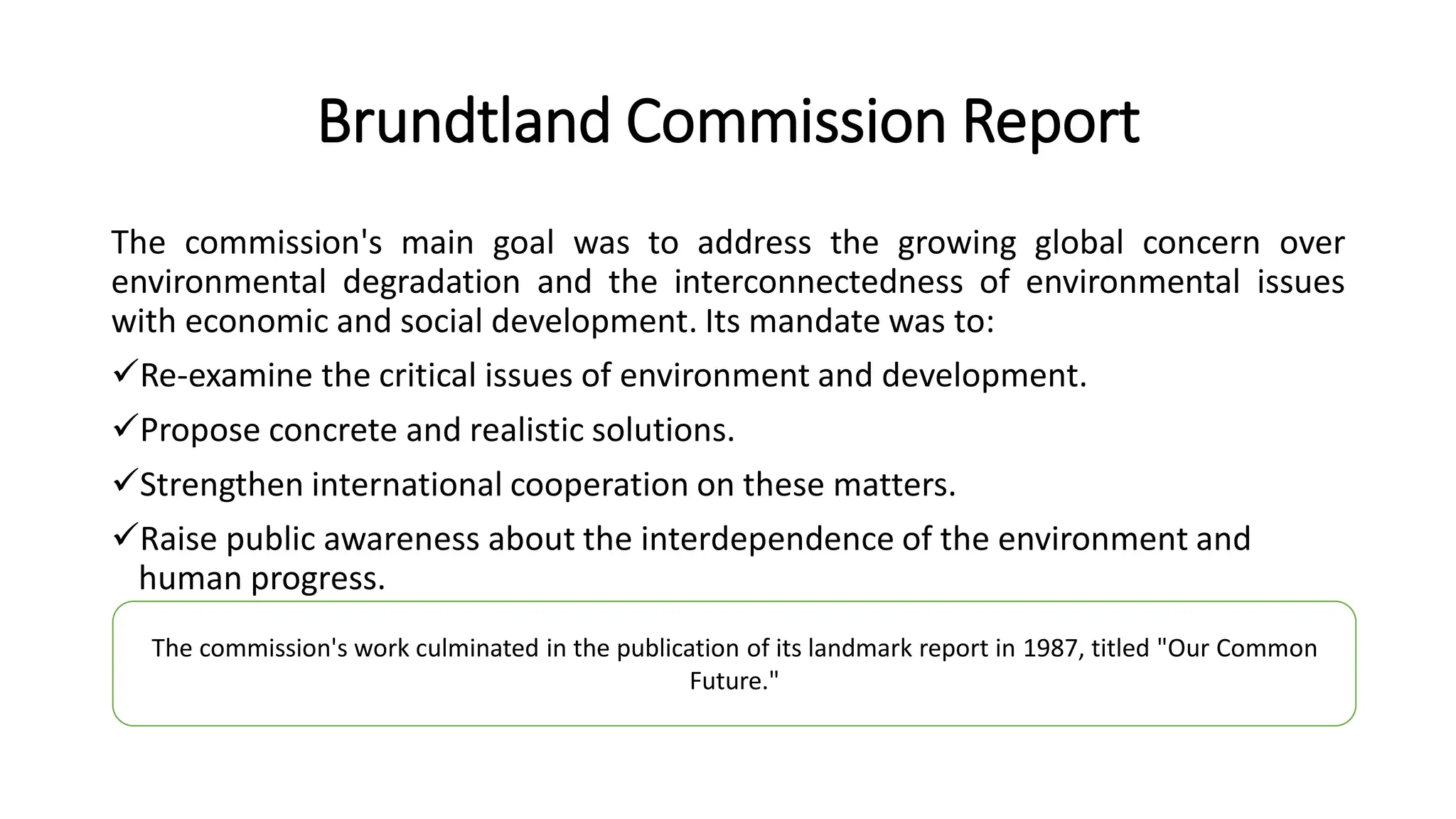 Brundtland Commission Report
The commission's main goal was to address the growing global concern over
environmental degradation and the interconnectedness of environmental issues
with economic and social development. Its mandate was to:
Re-examine the critical issues of environment and development.
Propose concrete and realistic solutions.
Strengthen international cooperation on these matters.
Raise public awareness about the interdependence of the environment and
human progress.
The commission's work culminated in the publication of its landmark report in 1987, titled "Our Common
Future."
 