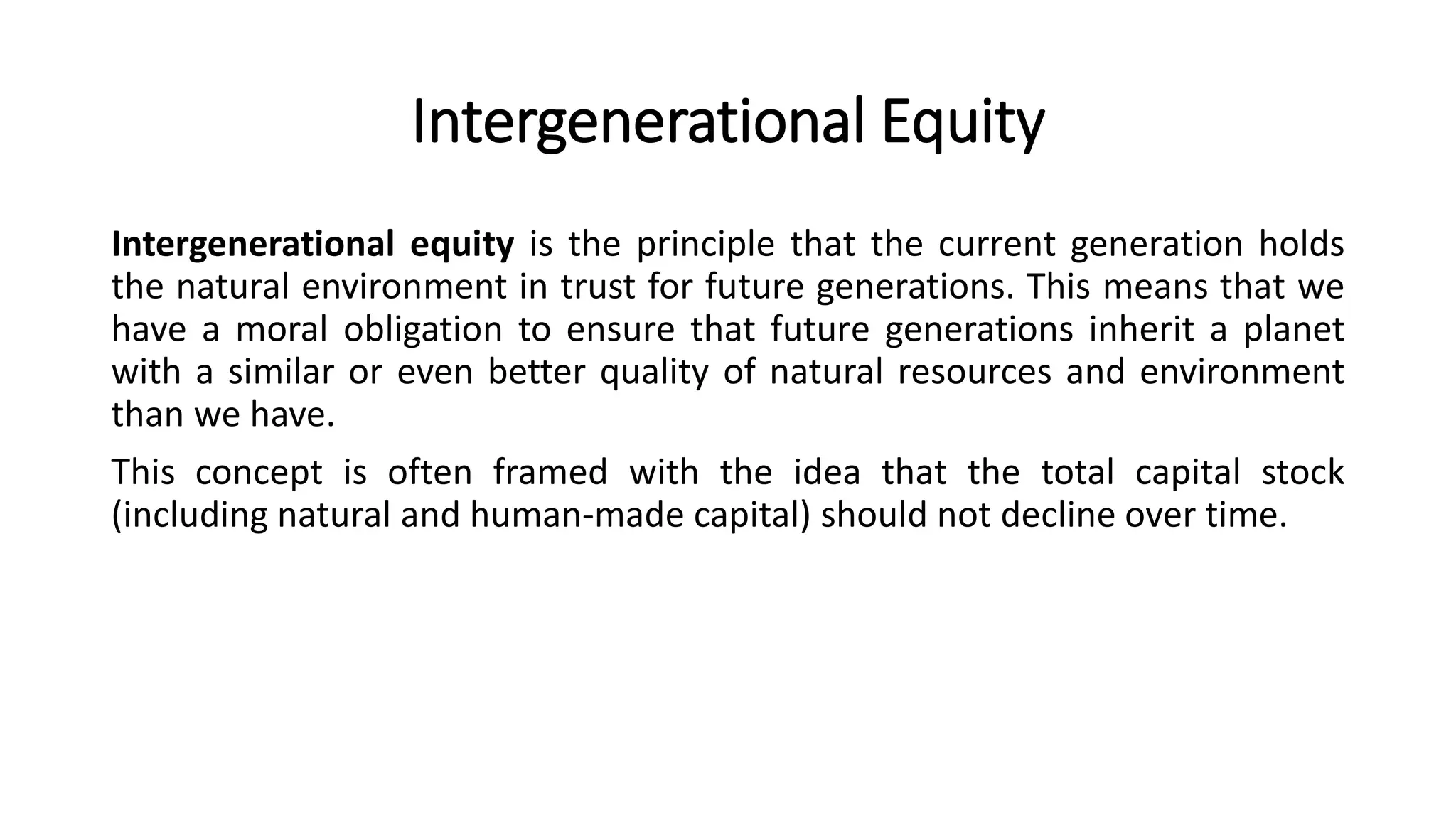 Intergenerational Equity
Intergenerational equity is the principle that the current generation holds
the natural environment in trust for future generations. This means that we
have a moral obligation to ensure that future generations inherit a planet
with a similar or even better quality of natural resources and environment
than we have.
This concept is often framed with the idea that the total capital stock
(including natural and human-made capital) should not decline over time.
 