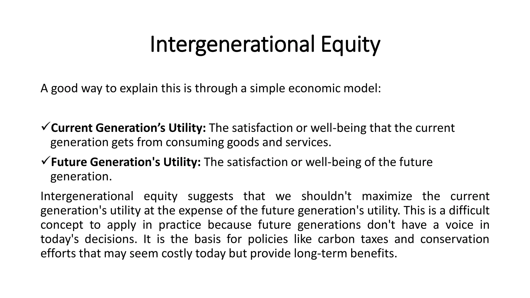 Intergenerational Equity
A good way to explain this is through a simple economic model:
Current Generation’s Utility: The satisfaction or well-being that the current
generation gets from consuming goods and services.
Future Generation's Utility: The satisfaction or well-being of the future
generation.
Intergenerational equity suggests that we shouldn't maximize the current
generation's utility at the expense of the future generation's utility. This is a difficult
concept to apply in practice because future generations don't have a voice in
today's decisions. It is the basis for policies like carbon taxes and conservation
efforts that may seem costly today but provide long-term benefits.
 