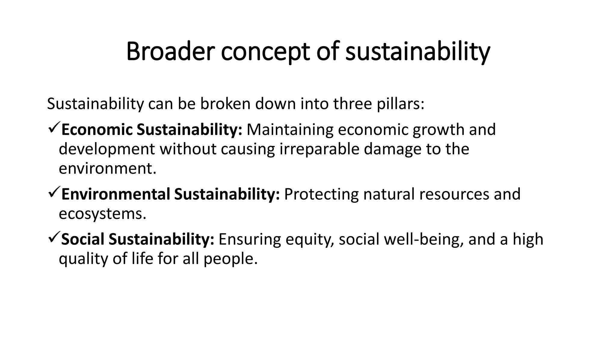 Broader concept of sustainability
Sustainability can be broken down into three pillars:
Economic Sustainability: Maintaining economic growth and
development without causing irreparable damage to the
environment.
Environmental Sustainability: Protecting natural resources and
ecosystems.
Social Sustainability: Ensuring equity, social well-being, and a high
quality of life for all people.
 
