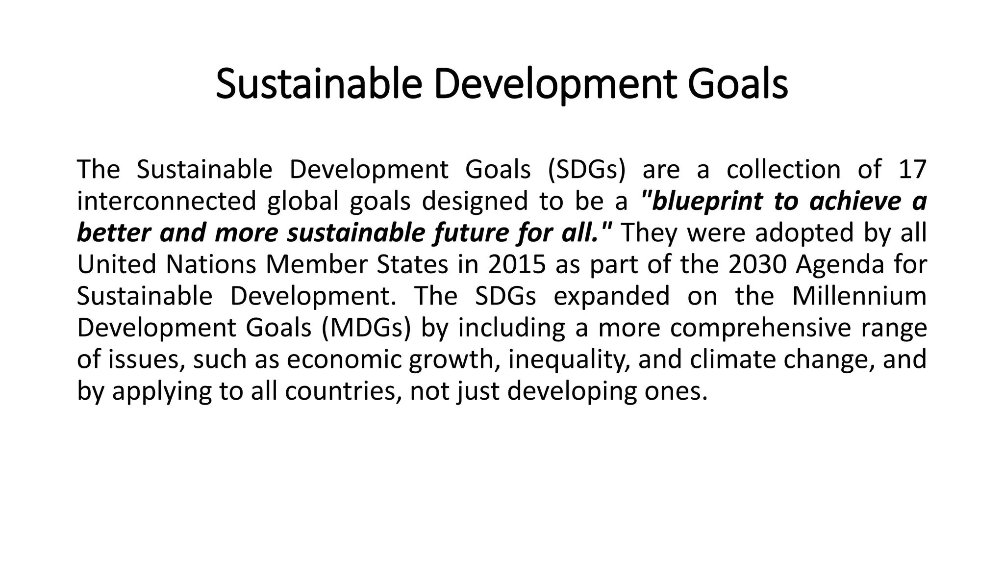 Sustainable Development Goals
The Sustainable Development Goals (SDGs) are a collection of 17
interconnected global goals designed to be a "blueprint to achieve a
better and more sustainable future for all." They were adopted by all
United Nations Member States in 2015 as part of the 2030 Agenda for
Sustainable Development. The SDGs expanded on the Millennium
Development Goals (MDGs) by including a more comprehensive range
of issues, such as economic growth, inequality, and climate change, and
by applying to all countries, not just developing ones.
 