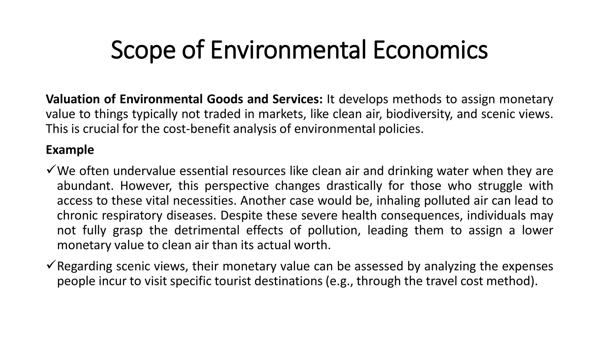Scope of Environmental Economics
Valuation of Environmental Goods and Services: It develops methods to assign monetary
value to things typically not traded in markets, like clean air, biodiversity, and scenic views.
This is crucial for the cost-benefit analysis of environmental policies.
Example
We often undervalue essential resources like clean air and drinking water when they are
abundant. However, this perspective changes drastically for those who struggle with
access to these vital necessities. Another case would be, inhaling polluted air can lead to
chronic respiratory diseases. Despite these severe health consequences, individuals may
not fully grasp the detrimental effects of pollution, leading them to assign a lower
monetary value to clean air than its actual worth.
Regarding scenic views, their monetary value can be assessed by analyzing the expenses
people incur to visit specific tourist destinations (e.g., through the travel cost method).
 