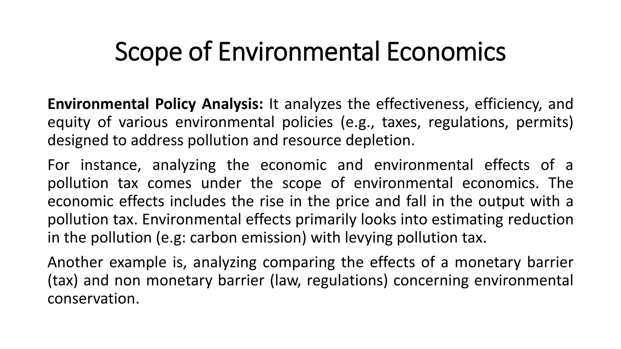 Scope of Environmental Economics
Environmental Policy Analysis: It analyzes the effectiveness, efficiency, and
equity of various environmental policies (e.g., taxes, regulations, permits)
designed to address pollution and resource depletion.
For instance, analyzing the economic and environmental effects of a
pollution tax comes under the scope of environmental economics. The
economic effects includes the rise in the price and fall in the output with a
pollution tax. Environmental effects primarily looks into estimating reduction
in the pollution (e.g: carbon emission) with levying pollution tax.
Another example is, analyzing comparing the effects of a monetary barrier
(tax) and non monetary barrier (law, regulations) concerning environmental
conservation.
 
