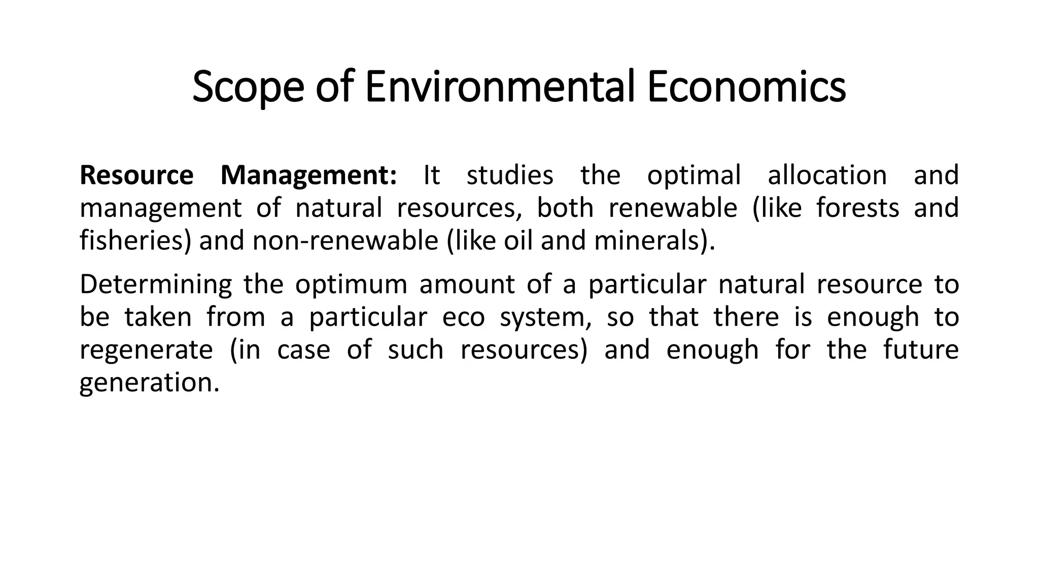 Scope of Environmental Economics
Resource Management: It studies the optimal allocation and
management of natural resources, both renewable (like forests and
fisheries) and non-renewable (like oil and minerals).
Determining the optimum amount of a particular natural resource to
be taken from a particular eco system, so that there is enough to
regenerate (in case of such resources) and enough for the future
generation.
 
