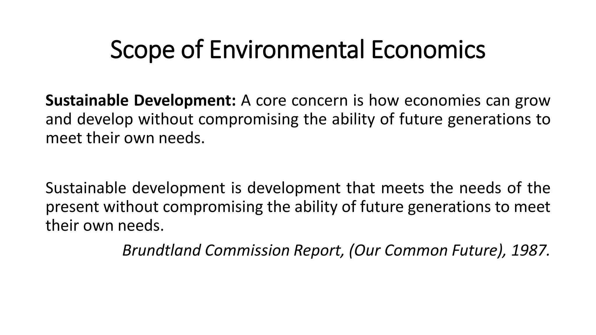 Scope of Environmental Economics
Sustainable Development: A core concern is how economies can grow
and develop without compromising the ability of future generations to
meet their own needs.
Sustainable development is development that meets the needs of the
present without compromising the ability of future generations to meet
their own needs.
Brundtland Commission Report, (Our Common Future), 1987.
 