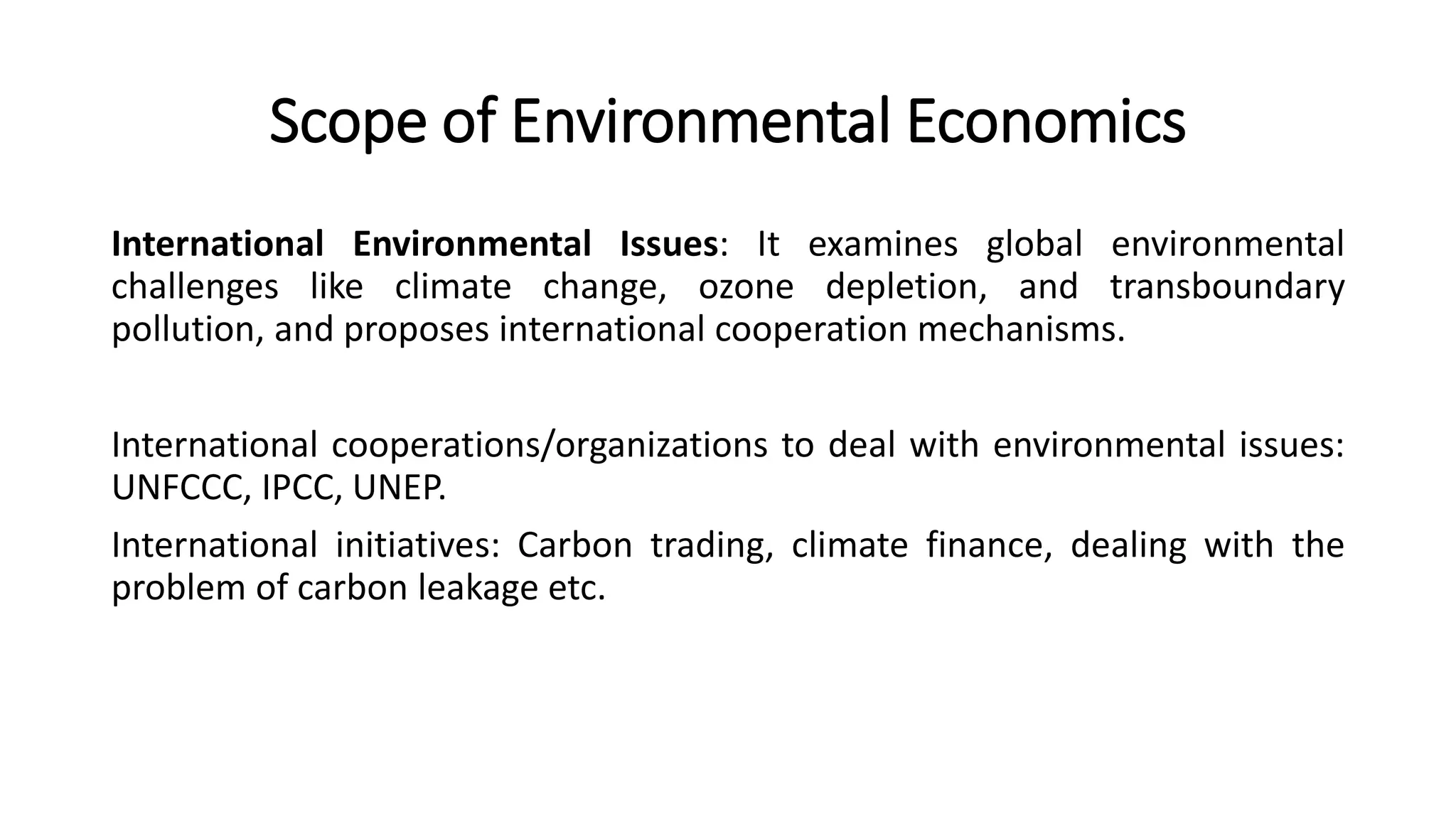 Scope of Environmental Economics
International Environmental Issues: It examines global environmental
challenges like climate change, ozone depletion, and transboundary
pollution, and proposes international cooperation mechanisms.
International cooperations/organizations to deal with environmental issues:
UNFCCC, IPCC, UNEP.
International initiatives: Carbon trading, climate finance, dealing with the
problem of carbon leakage etc.
 