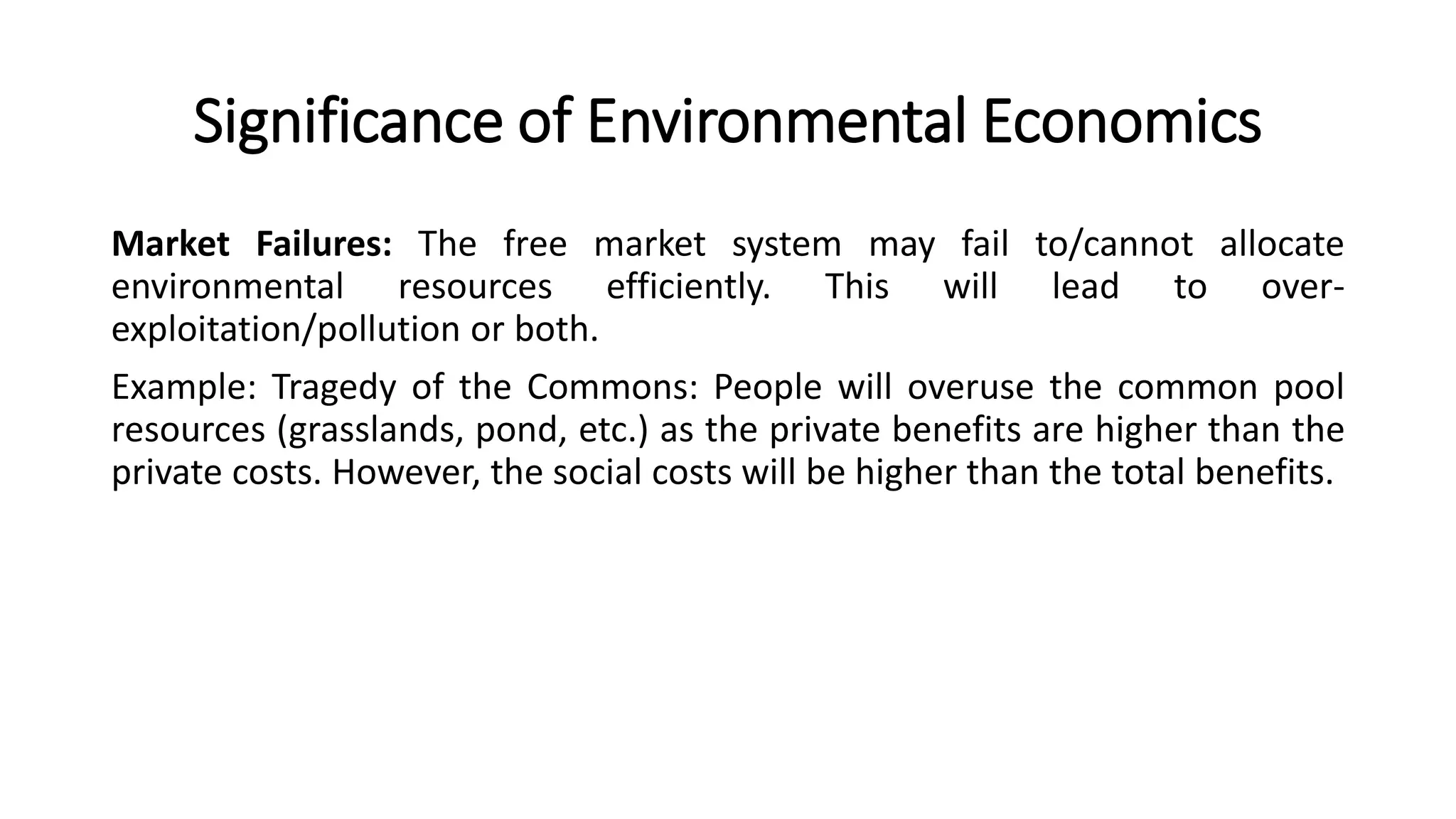 Significance of Environmental Economics
Market Failures: The free market system may fail to/cannot allocate
environmental resources efficiently. This will lead to over-
exploitation/pollution or both.
Example: Tragedy of the Commons: People will overuse the common pool
resources (grasslands, pond, etc.) as the private benefits are higher than the
private costs. However, the social costs will be higher than the total benefits.
 