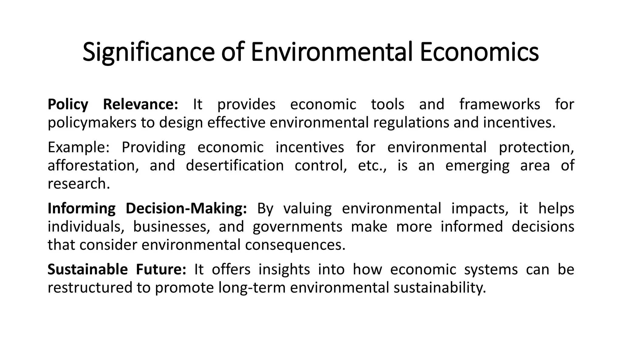 Significance of Environmental Economics
Policy Relevance: It provides economic tools and frameworks for
policymakers to design effective environmental regulations and incentives.
Example: Providing economic incentives for environmental protection,
afforestation, and desertification control, etc., is an emerging area of
research.
Informing Decision-Making: By valuing environmental impacts, it helps
individuals, businesses, and governments make more informed decisions
that consider environmental consequences.
Sustainable Future: It offers insights into how economic systems can be
restructured to promote long-term environmental sustainability.
 