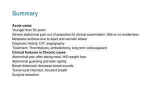 Summary
Acute cases
Younger than 50 years
Severe abdominal pain out of proportion to clinical examination, little or no tenderness
Metabolic acidosis due to dead and necrotic bowel
Diagnosis history, C/F, angiography
Treatment: Thrombolysis, embolectomy, long term anticoagulant
Clinical features in Chronic cases
Abdominal pain after taking meal, H/O weight loss
Abdominal guarding and later rigidity
Bowel distension decrease bowel sounds,
Transmural infarction, feculent breath
Surgical resection
 