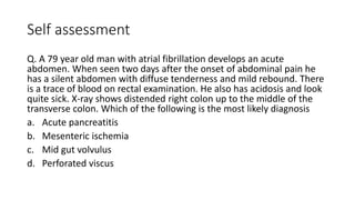 Self assessment
Q. A 79 year old man with atrial fibrillation develops an acute
abdomen. When seen two days after the onset of abdominal pain he
has a silent abdomen with diffuse tenderness and mild rebound. There
is a trace of blood on rectal examination. He also has acidosis and look
quite sick. X-ray shows distended right colon up to the middle of the
transverse colon. Which of the following is the most likely diagnosis
a. Acute pancreatitis
b. Mesenteric ischemia
c. Mid gut volvulus
d. Perforated viscus
 