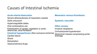 Causes of Intestinal Ischemia
Acute arterial obstruction
Severe atherosclerosis of mesenteric vessels
Aortic aneurysm
Hypercoagulable states
Oral contraceptive use
Embolization of cardiac vegetation or aortic
atheromas, atrial fibrillation
Intestinal hypoperfusion (Non-occlusive ischemia)
Cardiac failure
Shock
Dehydration
Vasoconstrictive drugs
Mesenteric venous thrombosis
Systemic vasculitis
Other causes;
Invasive neoplasms
Cirrhosis/portal hypertension
Abdominal masses compressing portal
drainage
 