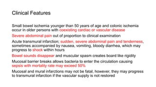 Clinical Features
Small bowel ischemia younger than 50 years of age and colonic ischemia
occur in older persons with coexisting cardiac or vascular disease
Severe abdominal pain out of proportion to clinical examination
Acute transmural infarction; sudden, severe abdominal pain and tenderness,
sometimes accompanied by nausea, vomiting, bloody diarrhea, which may
progress to shock within hours
Bowel sounds disappear and muscular spasm creates board like rigidity
Mucosal barrier breaks allows bacteria to enter the circulation causing
sepsis with mortality rate may exceed 50%
Mucosal and mural infarctions may not be fatal, however, they may progress
to transmural infarction if the vascular supply is not restored
 