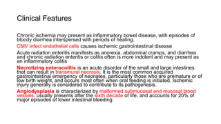 Clinical Features
Chronic ischemia may present as inflammatory bowel disease, with episodes of
bloody diarrhea interspersed with periods of healing.
CMV infect endothelial cells causes ischemic gastrointestinal disease
Acute radiation enteritis manifests as anorexia, abdominal cramps, and diarrhea
and chronic radiation enteritis or colitis often is more indolent and may present as
an inflammatory colitis
Necrotizing enterocolitis is an acute disorder of the small and large intestines
that can result in transmural necrosis. It is the most common acquired
gastrointestinal emergency of neonates, particularly those who are premature or of
low birth weight, and occurs most often when oral feeding is initiated. Ischemic
injury generally is considered to contribute to its pathogenesis.
Angiodysplasia is characterized by malformed submucosal and mucosal blood
vessels, usually presents after the sixth decade of life, and accounts for 20% of
major episodes of lower intestinal bleeding
 