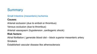 Summary
Small Intestine (mesenteric) Ischemia
Causes:
Arterial occlusion (due to emboli or thrombus)
Venous occlusion (due to thrombus)
Arterial vasospasm (hypotension ,cardiogenic shock)
Risk factors:
Atrial fibrillation ( generate blood clot – block superior mesenteric artery
Smokers
Established vascular disease like atherosclerosis
 