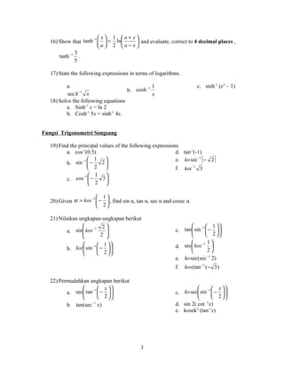 −1  x  1 a+ x
   16) Show that tanh   = ln       and evaluate, correct to 4 decimal places ,
                        a 2 a− x
              3
       tanh −1 .
              5

   17) State the following expressions in terms of logarithms.

          a.                                 −1 1                      c. sinh-1 (x2 – 1)
                 −1                  b. cosh
           sec h    x                           x
   18) Solve the following equations
          a. Sinh-1 x = ln 2
          b. Cosh-1 5x = sinh-1 4x.


Fungsi Trigonometri Songsang

   19) Find the principal values of the following expressions
          a. cos-1(0.5)                                     d. tan-1(-1)
                  −1 
          b. sin  −
                        1
                           2
                                                                        (
                                                            e. ko sec −1 − 2   )
                      2                                   f. kot −1 3
                   −1  1    
          c. cos  −       3
                       2 

                    −1  1
   20) Given α = kos  −  , find sin α, tan α, sec α and cosec α.
                        2

   21) Nilaikan ungkapan-ungkapan berikut
                           2                                     −1  1  
           a. sin  kos
                        −1
                                                          c. tan sin  −  
                                                                              
                          2                                            2 
                            
                  −1  1                                           −1 1 
          b. kot  sin  −                               d. sec kos      
                                                                       2
                       2 
                                                           e. ko sec(sec −1 2)
                                                           f.    kos(tan −1 (− 3 )

   22) Permudahkan ungkapan berikut
                 −1  x                                            −1  x  
          a. sec tan  −  
                                                         c. ko sec sin  −  
                                                                                
                      2                                                 2 
          b. tan(sec −1 x )                                d. sin 2( cot -1x)
                                                           e. kosek2 (tan-1x)




                                            3
 