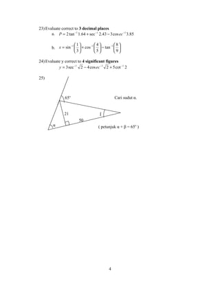 23) Evaluate correct to 3 decimal places
       a. P = 2 tan −1 1.64 + sec −1 2.43 − 3 cos ec −1 3.85

                  −1  1   −1  4   −1  8 
        b. x = sin   + cos   − tan  
                     3       5       9

24) Evaluate y correct to 4 significant figures
           y = 3 sec −1 2 − 4 cos ec −1 2 + 5 cot −1 2

25)



                65o                             Cari sudut α.


                21                    β
                         50
        α                            ( petunjuk α + β = 65o )




                                            4
 