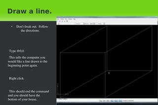 Draw a line.
●

Don't freak out.  Follow 
the directions.

Type @0,0
This tells the computer you 
would like a line drawn to the 
beginning point again.

Right click.

This should end the command 
and you should have the 
bottom of your house.
 

 

 