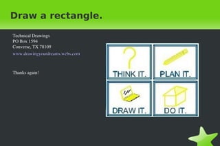 Draw a rectangle.
Technical Drawings
PO Box 1594
Converse, TX 78109
www.drawingyourdreams.webs.com

Thanks again!

 

 

 