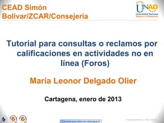 CEAD Simón
Bolívar/ZCAR/Consejería


 Tutorial para consultas o reclamos por
   calificaciones en actividades no en
               línea (Foros)

       María Leonor Delgado Olier

           Cartagena, enero de 2013


                                      FI-GQ-GCMU-004-015 V. 000-27-08-2011
 