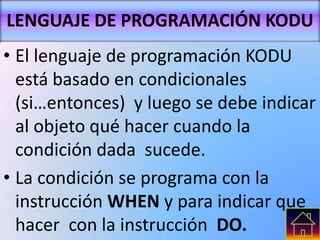 LENGUAJE DE PROGRAMACIÓN KODU
• El lenguaje de programación KODU
está basado en condicionales
(si…entonces) y luego se debe indicar
al objeto qué hacer cuando la
condición dada sucede.
• La condición se programa con la
instrucción WHEN y para indicar que
hacer con la instrucción DO.
 