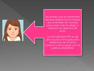 No olviden que es importante
siempre referenciar las fuentes
  documentales de consulta
  para evitar caer en plagio o
   violación de derechos de
             autor.

  La normatividad APA es de
 gran ayuda como guía para
    referenciar de la forma
correcta y de acuerdo con las
      políticas UNADISTAS
 