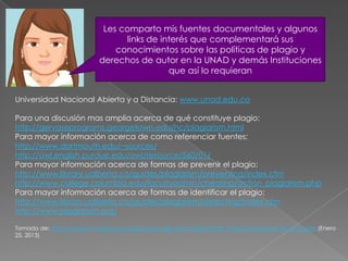 Les comparto mis fuentes documentales y algunos
                                 links de interés que complementará sus
                               conocimientos sobre las políticas de plagio y
                           derechos de autor en la UNAD y demás Instituciones
                                            que así lo requieran


Universidad Nacional Abierta y a Distancia: www.unad.edu.co

Para una discusión mas amplia acerca de qué constituye plagio:
http://gervaseprograms.georgetown.edu/hc/plagiarism.html
Para mayor información acerca de como referenciar fuentes:
http://www.dartmouth.edu/~sources/
http://owl.english.purdue.edu/owl/resource/560/01/
Para mayor información acerca de formas de prevenir el plagio:
http://www.library.ualberta.ca/guides/plagiarism/preventing/index.cfm
http://www.college.columbia.edu/facultyadmin/cheating/action_plagiarism.php
Para mayor información acerca de formas de identificar el plagio:
http://www.library.ualberta.ca/guides/plagiarism/detecting/index.cfm
http://www.plagiarism.org/

Tomado de: http://campus.unadvirtual.org/campus/file.php/7/UNAD/SITE_POLICY/plagiarism_ES_COL.html (Enero
25, 2013)
 