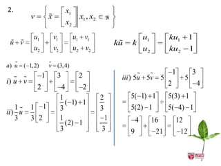 2.                                x1
            v           
                        x                x1 , x2       
                                  x2
             u1             v1         u1 v1                            u1         ku1          1
  
 u v                                                        
                                                           ku   k
             u2             v2         u2 v2                            u2         ku2          1
   
a) u     ( 1, 2)        
                        v (3, 4)
                    1        3          2                                            1        3
    
i) u v                                                      iii ) 5u 5v 5                   5
                2                4      2                                          2                4
                                 1                 2            5( 1) 1            5(3) 1
                                   ( 1) 1
    1      1 1                  3                 3            5(2) 1             5( 4) 1
ii ) u
    3       3 2                  1                  1               4        16        12
                                   (2) 1
                                 3                 3            9             21           12
 