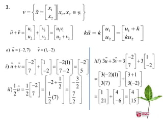 3.                              x1
           v           
                       x              x1 , x2   
                                x2

               u1          v1        u1v1                      u1            u1        k
      
     u v                                             
                                                    ku    k
               u2          v2        u2 v2                     u2            ku2

   
a) u   ( 2, 7)         
                       v (1, 2)

                                                                                2            1
                   2       1            2(1)        2    iii ) 3u 3v 3                     3
    
i) u v                                                                        7                    2
               7                2     7 2     5
                                                              3( 2)(1)        3 1
                                      1     3
                                 2                            3(7)            3( 2)
    1         1 2                    2     2
ii ) u
    2          2 7              1         7                1        4             4
                                  (7)
                                2         2                   21         6        15
 