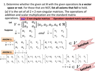 1. Determine whether the given set V with the given operations is a vector
      space or not. For those that are NOT, list all axioms that fail to hold.
   (a) V is the set of all 2 × 2 non-singular matrices. The operations of
      addition and scalar multiplication are the standard matrix
      operations. V=2 × 2 non-singular matrices Operation=-standard matrix operations.
         Let


      Suppose            u1    u2                   v1     v2
                
                u                             
                                          and v
                         u3    u4                   v3     v4
 AXIOM 1:
                u1      u2      v1   v2     u1 v1 u2 v2
       
      u v                                                             V
                u3      u4      v3   v4     u3 v3    u4 v4
 AXIOM 2:          
                u v v u
        u1 u2        v1 v2    u1 v1 u2 v2    v1 u1 v2 u2         u1 u2    v1 v2
 
u v
        u3 u4        v3 v4    u3 v3 u4 v4    v3 u3 v4 u4         u3 u4    v3 v4
                                                                 
                                                                v u      V
 