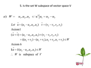 5. Is the set W subspace of vector space V


a) W     u1 , u2 , u3       3 u1    u2   u3      

                           
   Let u (u2 u3 , u2 , u3 ) v (v2 v3 , v2 , v3 )
   Axiom1
      
   ( u v) (u2 u3 , u2 , u3 ) (v2 v3 , v2 , v3 )
                ((u2 v2 ) (u3 v3 ), u2 v2 , u3 v3 ) W
   Axiom 6
     
   k u k (u       u3 , u2 , u3 ) W
            2

       W is subspace of V
 