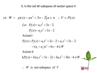 5. Is the set W subspace of vector space V


e) W   p ( x)    ax 2    3x   2a       ; V    P( x)

          Let P ( x) a1 x 2 3x 2
               1

                 P2 ( x) a2 x 2 3 x 2
          Axiom1
          P ( x) P2 ( x) a1 x 2 3x 2 a2 x 2 3x 2
           1

                        (a1 a2 ) x 2 6 x 4 W
          Axiom 6
          kP ( x) k (a1 x 2 3x 2) ka1 x 2 3kx 6 W
            1



                W is not subspace of V
 