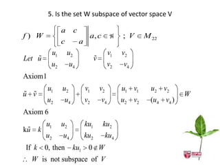 5. Is the set W subspace of vector space V

               a        c
f) W                                 a, c            ; V     M 22
               c            a
          u1       u2                            v1   v2
    
Let u                                 
                                      v
          u2        u4                           v2   v4
Axiom1
         u1    u2               v1        v2          u1 v1     u2 v2
 
u v                                                                        W
         u2     u4              v2          v4        u2 v2     (u4 v4 )
Axiom 6
     u1        u2               ku1         ku2
 
ku k
     u2         u4              ku2          ku4
If k 0, then         ku1 0 W
  W is not subspace of V
 