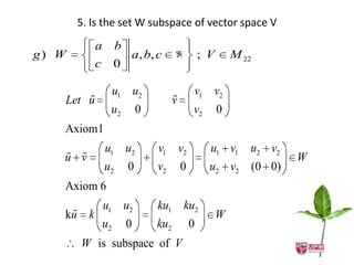 5. Is the set W subspace of vector space V
           a        b
g) W                    a, b, c             ; V       M 22
           c    0

                u1 u2                        v1 v2
       
   Let u                             
                                     v
                u2          0                v2    0
   Axiom1
               u1 u2            v1 v2             u1 v1   u2 v2
    
   u v                                                            W
               u2       0       v2       0        u2 v2   (0 0)
   Axiom 6
        u1 u2                   ku1 ku2
    
   ku k                                            W
        u2 0                    ku2 0
       W is subspace of V
 