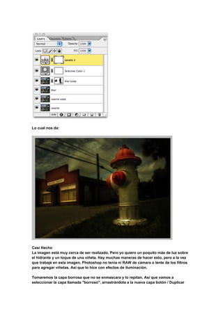 Lo cual nos da:




Casi Hecho
La imagen está muy cerca de ser realizado. Pero yo quiero un poquito más de luz sobre
el hidrante y un toque de una viñeta. Hay muchas maneras de hacer esto, pero a la vez
que trabajé en esta imagen, Photoshop no tenía ni RAW de cámara o lente de los filtros
para agregar viñetas. Así que lo hice con efectos de iluminación.

Tomaremos la capa borrosa que no se enmascara y lo repitan. Así que vamos a
seleccionar la capa llamada "borroso", arrastrándola a la nueva capa botón / Duplicar
 
