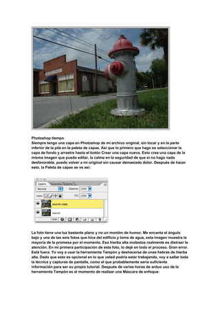 Photoshop tiempo
Siempre tengo una capa en Photoshop de mi archivo original, sin tocar y en la parte
inferior de la pila en la paleta de capas. Así que lo primero que hago es seleccionar la
capa de fondo y arrastre hasta el botón Crear una capa nueva. Esto crea una capa de la
misma imagen que puedo editar, la calma en la seguridad de que si no hago nada
desfavorable, puedo volver a mi original sin causar demasiado dolor. Después de hacer
esto, la Paleta de capas se ve así:




La foto tiene una luz bastante plano y no un montón de humor. Me encanta el ángulo
bajo y una de las seis fotos que hice del edificio y toma de agua, esta imagen muestra la
mayoría de la promesa por el momento. Esa hierba alta molestos realmente es distraer la
atención. En mi primera participación de esta foto, lo dejé en todo el proceso. Gran error.
Está fuera. Yo voy a usar la herramienta Tampón y deshacerse de unas hebras de hierba
alta. Dado que esto es opcional en lo que usted podría estar trabajando, voy a saltar toda
la técnica y capturas de pantalla, como el que probablemente sería suficiente
información para ser su propio tutorial. Después de varias horas de arduo uso de la
herramienta Tampón es el momento de realizar una Máscara de enfoque:
 