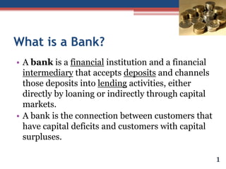 What is a Bank?
• A bank is a financial institution and a financial
intermediary that accepts deposits and channels
those deposits into lending activities, either
directly by loaning or indirectly through capital
markets.
• A bank is the connection between customers that
have capital deficits and customers with capital
surpluses.
1
 