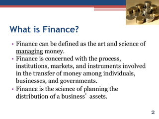 What is Finance?
• Finance can be defined as the art and science of
managing money.
• Finance is concerned with the process,
institutions, markets, and instruments involved
in the transfer of money among individuals,
businesses, and governments.
• Finance is the science of planning the
distribution of a business’ assets.
2
 