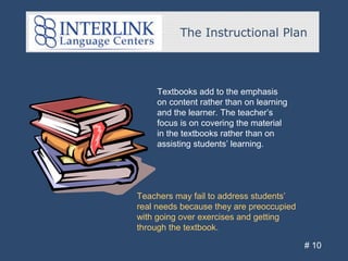 The Instructional Plan
# 10
Textbooks add to the emphasis
on content rather than on learning
and the learner. The teacher’s
focus is on covering the material
in the textbooks rather than on
assisting students’ learning.
Teachers may fail to address students’
real needs because they are preoccupied
with going over exercises and getting
through the textbook.
 