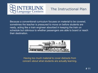 The Instructional Plan
# 11
Because a conventional curriculum focuses on material to be covered,
sometimes the teacher is pressured to move on before students are
ready, acting like a train engineer absorbed in keeping the train on
schedule but oblivious to whether passengers are able to board or reach
their destination.
Having too much material to cover distracts from
concern about what students are actually learning.
 