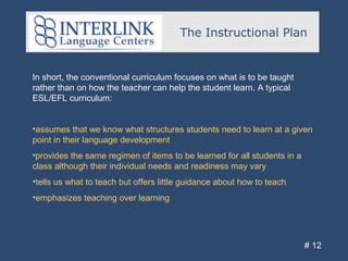 The Instructional Plan
# 12
In short, the conventional curriculum focuses on what is to be taught
rather than on how the teacher can help the student learn. A typical
ESL/EFL curriculum:
•assumes that we know what structures students need to learn at a given
point in their language development
•provides the same regimen of items to be learned for all students in a
class although their individual needs and readiness may vary
•tells us what to teach but offers little guidance about how to teach
•emphasizes teaching over learning
 