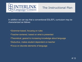 The Instructional Plan
# 13
In addition we can say that a conventional ESL/EFL curriculum may be
characterized as follows:
•Grammar-based, focusing on rules
•Teacher-centered, based on what is presented
•Theoretical, geared to increasing knowledge about language
•Deductive, makes student dependent on teacher
•Focus on discrete elements of language
 