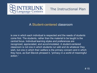 The Instructional Plan
# 15
A Student-centered classroom
is one in which each individual is respected and the needs of students
come first. The students, rather than the material to be taught is the
central focus. Individual learning styles and preferences are
recognized, appreciated, and accommodated. A student-centered
classroom is not one in which students run wild and do whatever they
wish, but one in which their welfare is the primary concern and in which
they have, as Earl Stevick phrased it, “primacy in a world of meaningful
action.”
 