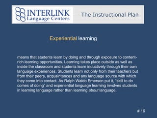 The Instructional Plan
# 16
Experiential learning
means that students learn by doing and through exposure to content-
rich learning opportunities. Learning takes place outside as well as
inside the classroom and students learn inductively through their own
language experiences. Students learn not only from their teachers but
from their peers, acquaintances and any language source with which
they come into contact. As Ralph Waldo Emerson put it, “skill to do
comes of doing” and experiential language learning involves students
in learning language rather than learning about language.
 